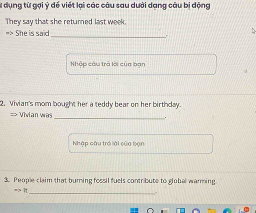 lừ dụng từ gợi ý để viết lại các câu sau dưới dạng câu bị động 
They say that she returned last week. 
> She is said_ 
. 
Nhập câu trả lời của bạn 
2 
2. Vivian’s mom bought her a teddy bear on her birthday. 
=> Vivian was_ 
. 
Nhập câu trả lời của bạn 
3. People claim that burning fossil fuels contribute to global warming. 
=> It_ 
.