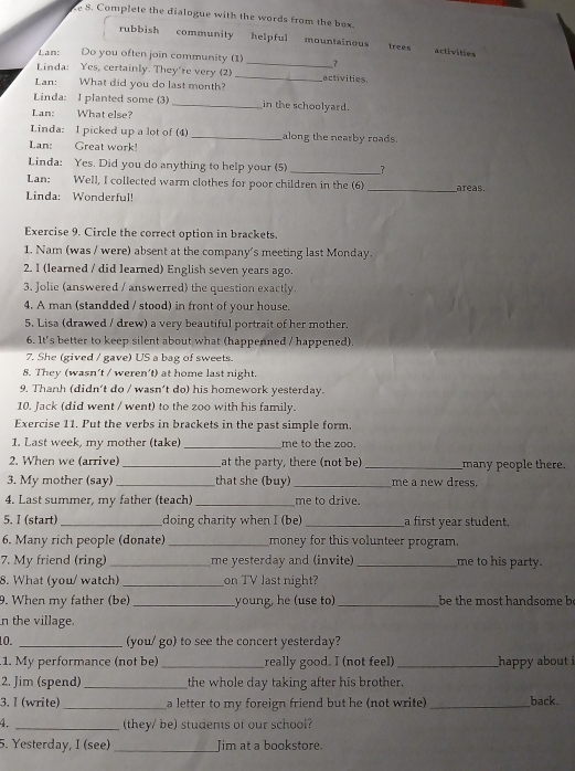 Complete the dialogue with the words from the box.
rubbish community helpful mountainous trees activities
Lan: Do you often join community (1) _？
Linda: Yes, certainly. They're very (2) _activities.
Lan: What did you do last month?
Linda: I planted some (3) _in the schoolyard.
Lan: What else?
Linda: I picked up a lot of (4) _along the nearby roads.
Lan: Great work!
Linda: Yes. Did you do anything to help your (5) __?
Lan: Well, I collected warm clothes for poor children in the (6)
Linda: Wonderful! _areas.
Exercise 9. Circle the correct option in brackets.
1. Nam (was / were) absent at the company's meeting last Monday.
2. I (learned / did learned) English seven years ago.
3. Jolie (answered / answerred) the question exactly.
4. A man (standded / stood) in front of your house.
5. Lisa (drawed / drew) a very beautiful portrait of her mother.
6. It's better to keep silent about what (happenned / happened).
7. She (gived / gave) US a bag of sweets.
8. They (wasn't / weren't) at home last night.
9. Thanh (didn't do / wasn’t do) his homework yesterday.
10. Jack (did went / went) to the zoo with his family.
Exercise 11. Put the verbs in brackets in the past simple form.
1. Last week, my mother (take) _me to the zoo.
2. When we (arrive) _at the party, there (not be)_ many people there.
3. My mother (say)_ that she (buy) _me a new dress.
4. Last summer, my father (teach) _me to drive.
5. I (start) _doing charity when I (be) _a first year student.
6. Many rich people (donate)_ money for this volunteer program.
7. My friend (ring) _me yesterday and (invite) _me to his party.
8. What (you/ watch) _on TV last night?
9. When my father (be) _young, he (use to) _be the most handsome b
n the village.
10. _(you/ go) to see the concert yesterday?
1. My performance (not be) _really good. I (not feel) _happy about i
2. Jim (spend) _the whole day taking after his brother.
3. I (write) _a letter to my foreign friend but he (not write) _back.
4. _(they/ be) students of our school?
5. Yesterday, I (see)_ Jim at a bookstore.