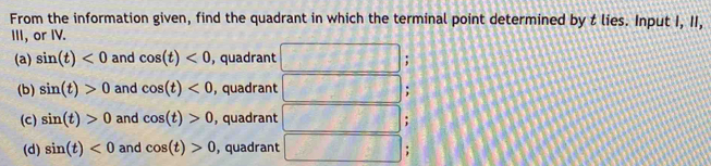 From the information given, find the quadrant in which the terminal point determined by t lies. Input I, II,
III, or IV.
(a) sin (t)<0</tex> and cos (t)<0</tex> , quadrant `
(b) sin (t)>0 and cos (t)<0</tex> , quadrant ;
(c) sin (t)>0 and cos (t)>0 , quadrant
(d) sin (t)<0</tex> and cos (t)>0 , quadrant
;