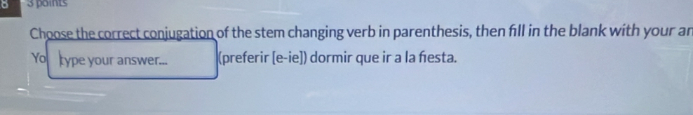 Choose the correct conjugation of the stem changing verb in parenthesis, then fill in the blank with your an 
Yo type your answer... (preferir [e-ie]) dormir que ir a la festa.