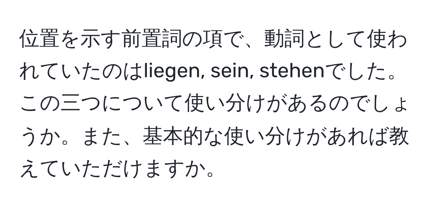 位置を示す前置詞の項で、動詞として使われていたのはliegen, sein, stehenでした。この三つについて使い分けがあるのでしょうか。また、基本的な使い分けがあれば教えていただけますか。