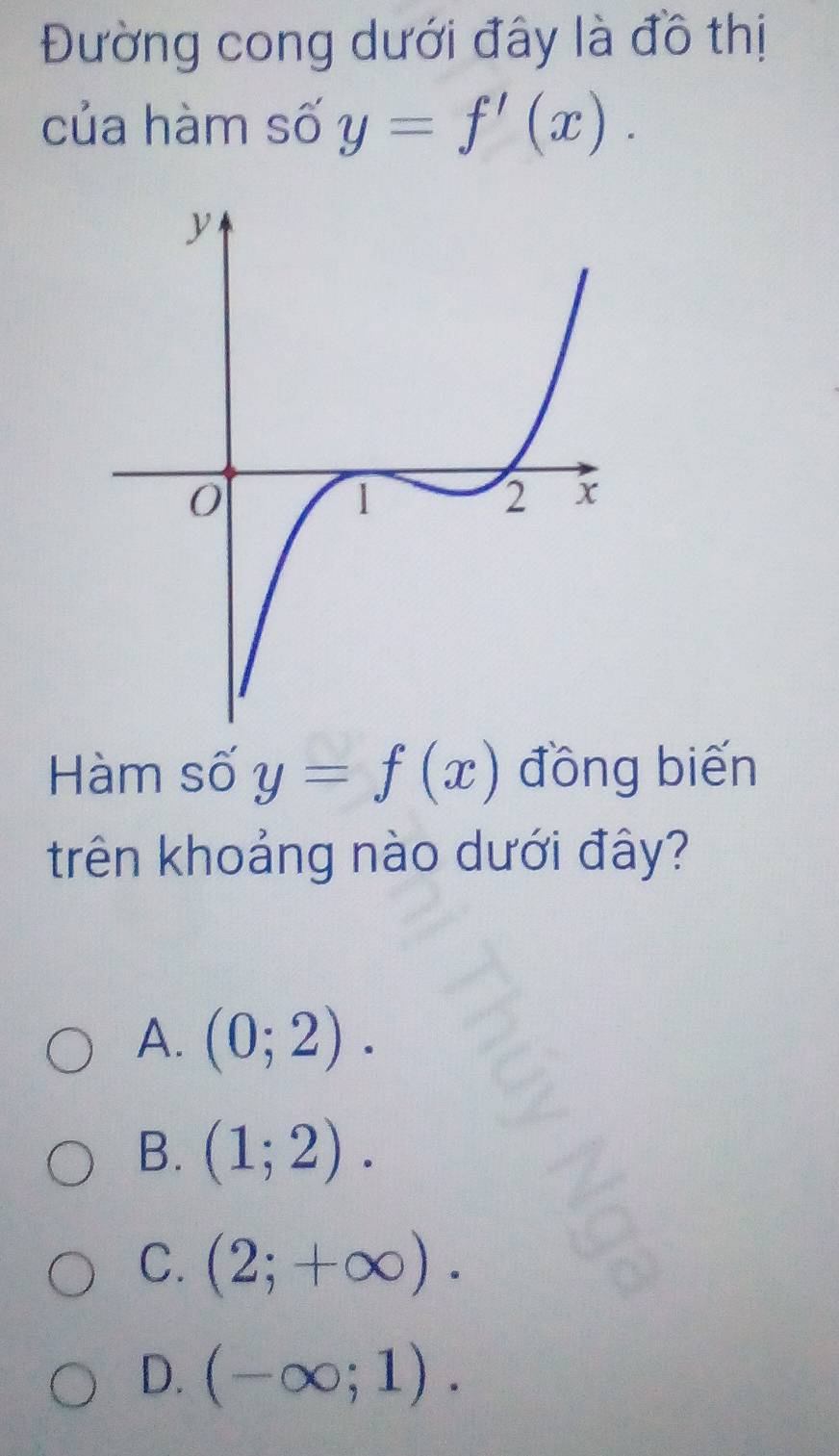 Đường cong dưới đây là đồ thị
của hàm số y=f'(x). 
Hàm số y=f(x) đồng biến
trên khoảng nào dưới đây?
A. (0;2).
B. (1;2).
C. (2;+∈fty ).
D. (-∈fty ;1).