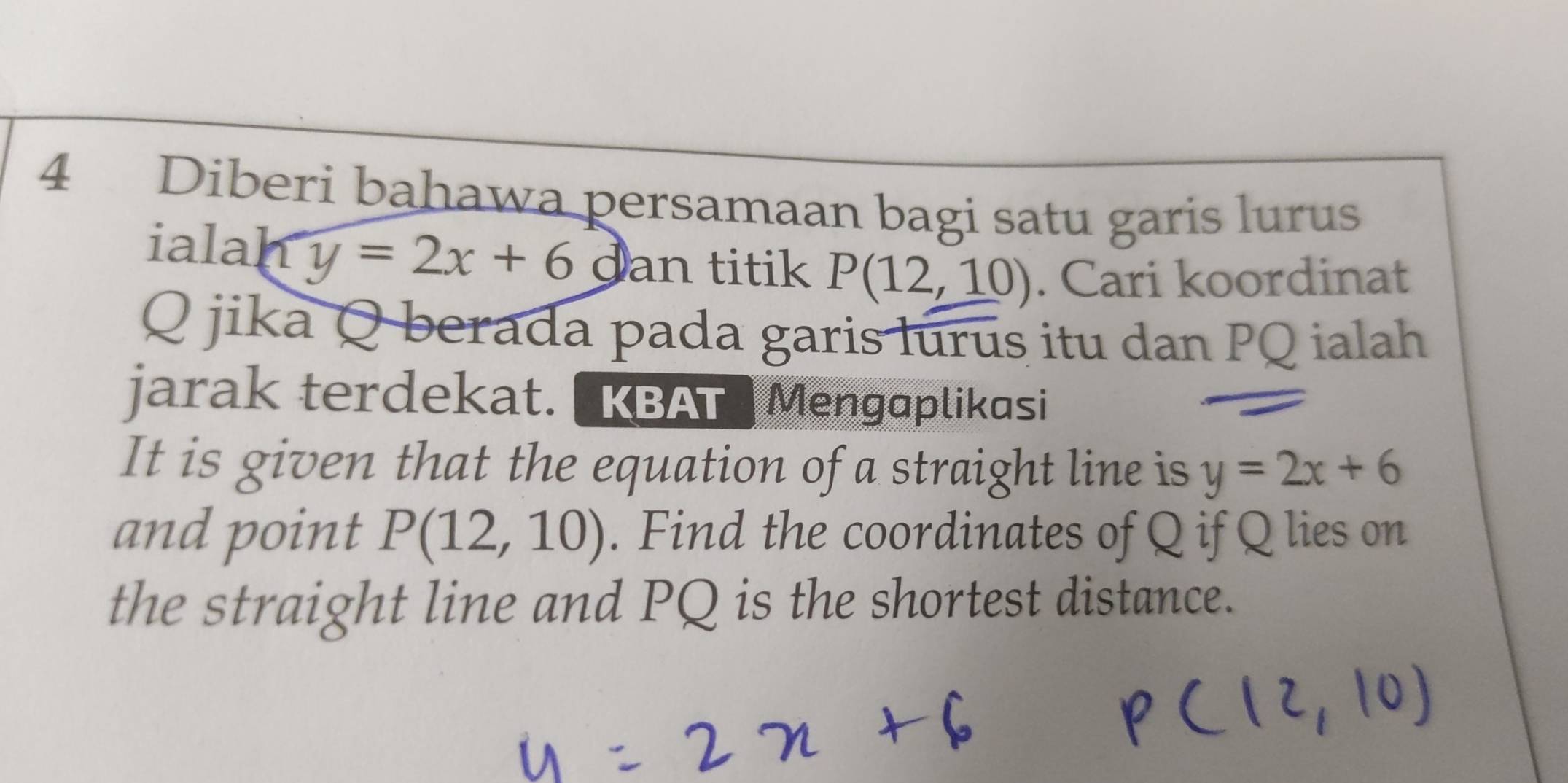 Diberi bahawa persamaan bagi satu garis lurus 
ialah y=2x+6 dan titik P(12,10). Cari koordinat
Q jika Q berada pada garis lurus itu dan PQ ialah 
jarak terdekat. KBAT Mengaplikasi 
It is given that the equation of a straight line is y=2x+6
and point P(12,10). Find the coordinates of Q if Q lies on 
the straight line and PQ is the shortest distance.