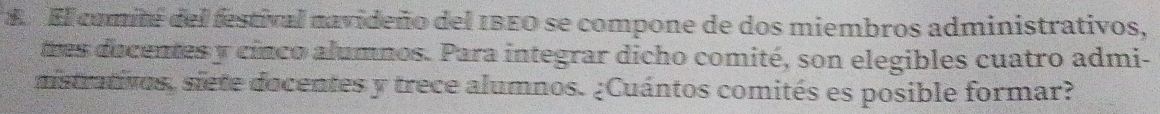 El comité del festival navideño del IBEO se compone de dos miembros administrativos, 
tres ducentes y cinco alumnos. Para integrar dicho comité, son elegibles cuatro admi- 
mstrativos, siete docentes y trece alumnos. ¿Cuántos comités es posible formar?