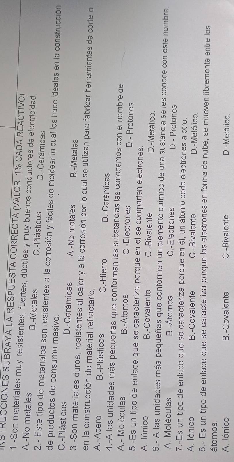 INSTRUCCIONES SUBRAYA LA RESPUESTA CORRECTA (VALOR 1% CADA REACTIVO)
1.-Son materiales muy resistentes, fuertes, dúctiles y muy buenos conductores de electricidad.
A.-No metales B.-Metales C.-Plásticos D.-Cerámicas
2.- Este tipo de materiales son resistentes a la corrosión y fáciles de moldear lo cual los hace ideales en la construcción
de productos de consumo masivo.
C.-Plásticos D.-Cerámicas A.-No metales B.-Metales
3.-Son materiales duros, resistentes al calor y a la corrosión por lo cual se utilizan para fabricar herramientas de corte o
en la construcción de material refractario.
A.-Acero B.-Plásticos C.-Hierro D.-Cerámicas
4.-A las unidades más pequeñas que conforman las substancias las conocemos con el nombre de.
A.- Moléculas B.-Átomos C.-Electrones D.- Protones
5.-Es un tipo de enlace que se caracteriza porque en el se comparten electrones.
A. Iónico B.-Covalente C.-Bivalente D.-Metálico.
6.- A las unidades más pequeñas que conforman un elemento químico de una sustancia se les conoce con este nombre.
A. Moléculas B.-Átomos C.-Electrones D.- Protones
7.-Es un tipo de enlace que se caracteriza porque en él, un átomo cede electrones a otro.
A. Iónico B.-Covalente C.-Bivalente D.-Metálico.
8.- Es un tipo de enlace que se caracteriza porque los electrones en forma de nube, se mueven libremente entre los
átomos.
A. Iónico B.-Covalente C.-Bivalente D.-Metálico.