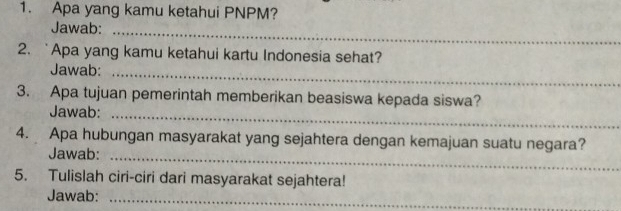 Apa yang kamu ketahui PNPM? 
Jawab: 
_ 
2. `Apa yang kamu ketahui kartu Indonesia sehat? 
Jawab: 
_ 
3. Apa tujuan pemerintah memberikan beasiswa kepada siswa? 
Jawab:_ 
4. Apa hubungan masyarakat yang sejahtera dengan kemajuan suatu negara? 
Jawab:_ 
5. Tulislah ciri-ciri dari masyarakat sejahtera! 
Jawab:_