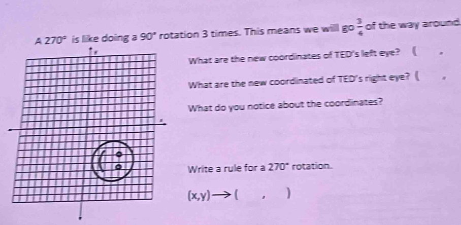 A270° is like doing a =0 ' rotation 3 times. This means we willl go  3/4  of the way around 
What are the new coordinates of TED's left eye? ( . 
What are the new coordinated of TED's right eye? ( `, 
What do you notice about the coordinates? 
Write a rule for a 270° rotation.
(x,y)to (,)