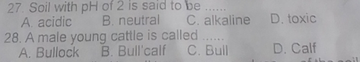 Soil with pH of 2 is said to be _
A. acidic B. neutral C. alkaline D. toxic
28. A male young cattle is called ......
A. Bullock B. Bull'calf C. Bull D. Calf