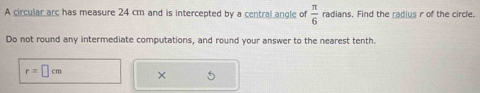 A circular arc has measure 24 cm and is intercepted by a central angle of  π /6  radians. Find the radius r of the circle. 
Do not round any intermediate computations, and round your answer to the nearest tenth.
r=□ cm ×