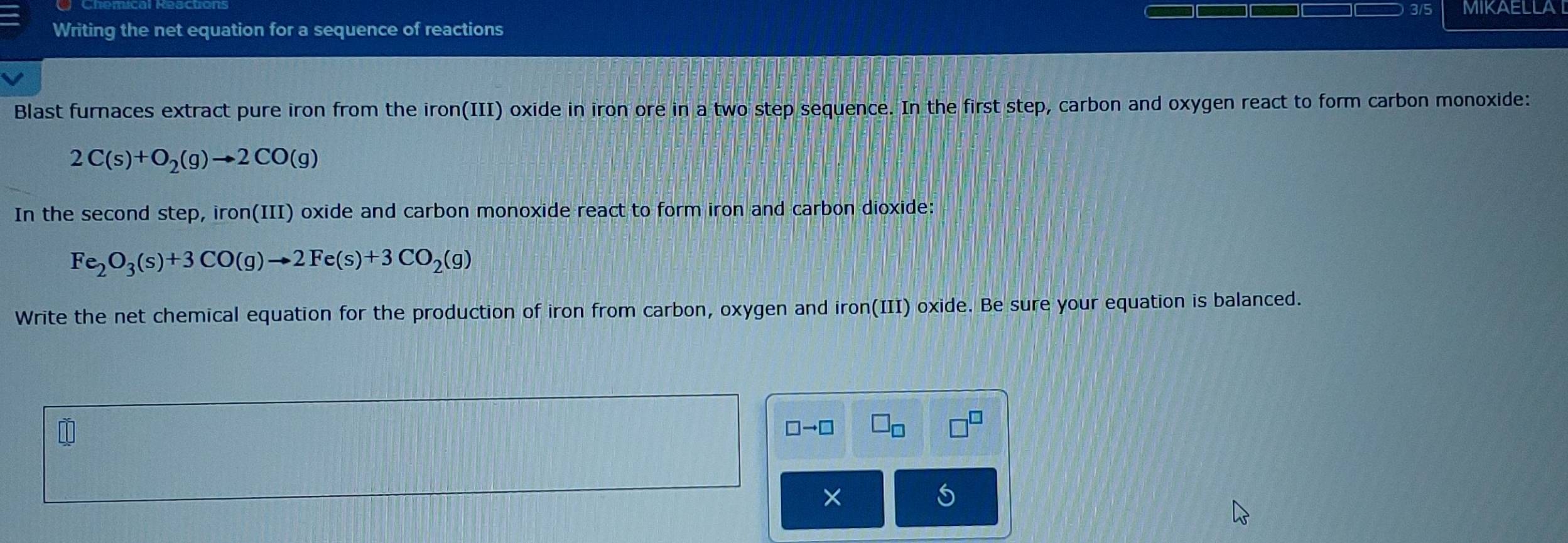 3/5 MIKAELLAI 
Writing the net equation for a sequence of reactions 
Blast furnaces extract pure iron from the iron(III) oxide in iron ore in a two step sequence. In the first step, carbon and oxygen react to form carbon monoxide:
2C(s)+O_2(g)to 2CO(g)
In the second step, iron(III) oxide and carbon monoxide react to form iron and carbon dioxide:
Fe_2O_3(s)+3CO(g)to 2Fe(s)+3CO_2(g)
Write the net chemical equation for the production of iron from carbon, oxygen and iron(III) oxide. Be sure your equation is balanced.
□ to □
×