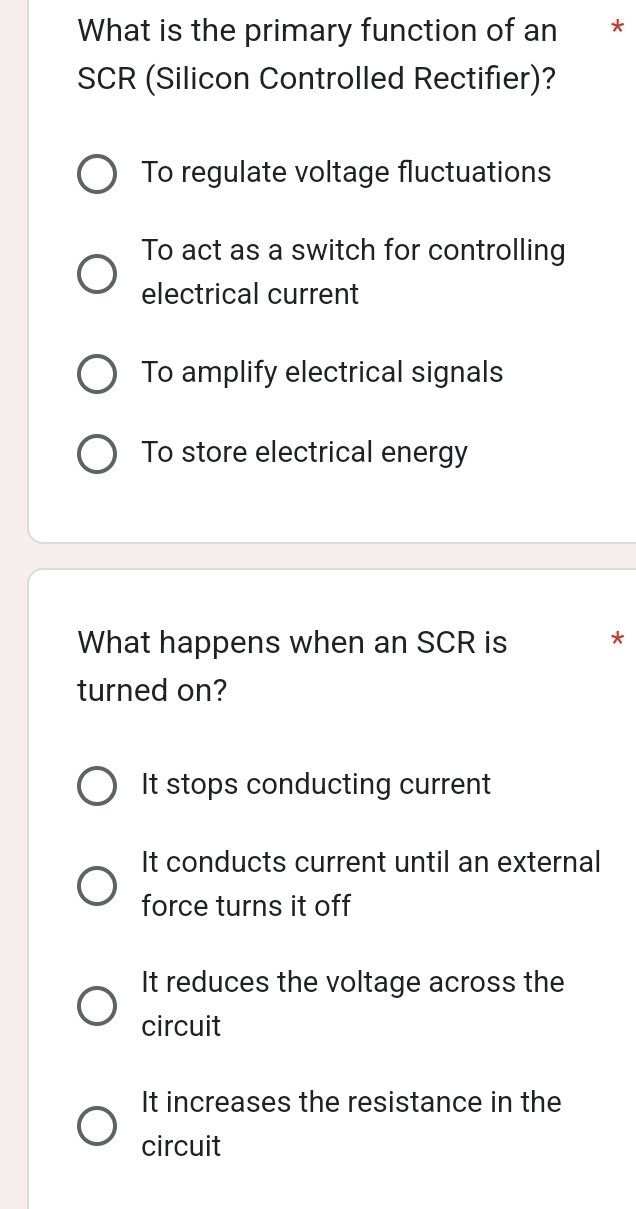 What is the primary function of an *£*
SCR (Silicon Controlled Rectifier)?
To regulate voltage fluctuations
To act as a switch for controlling
electrical current
To amplify electrical signals
To store electrical energy
What happens when an SCR is *
turned on?
It stops conducting current
It conducts current until an external
force turns it off
It reduces the voltage across the
circuit
It increases the resistance in the
circuit