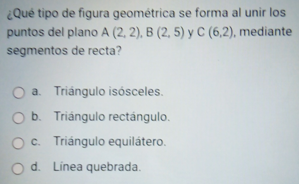 ¿Qué tipo de figura geométrica se forma al unir los
puntos del plano A(2,2), B(2,5) y C(6,2) , mediante
segmentos de recta?
a. Triángulo isósceles.
b. Triángulo rectángulo.
c. Triángulo equilátero.
d. Línea quebrada.