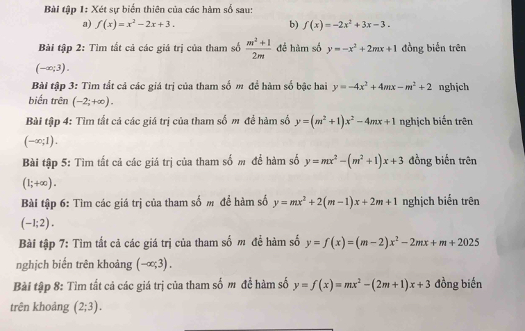 Bài tập 1: Xét sự biến thiên của các hàm số sau: 
a) f(x)=x^2-2x+3. b) f(x)=-2x^2+3x-3. 
Bài tập 2: Tìm tất cả các giá trị của tham số  (m^2+1)/2m  để hàm số y=-x^2+2mx+1 đồng biến trên
(-∈fty ;3). 
Bài tập 3: Tìm tất cả các giá trị của tham số m đề hàm số bậc hai y=-4x^2+4mx-m^2+2 nghịch 
biến trên (-2;+∈fty ). 
Bài tập 4: Tìm tất cả các giá trị của tham số m để hàm số y=(m^2+1)x^2-4mx+1 nghịch biến trên
(-∈fty ;1). 
Bài tập 5: Tìm tất cả các giá trị của tham số m để hàm số y=mx^2-(m^2+1)x+3 đồng biến trên
(1;+∈fty ). 
Bài tập 6: Tìm các giá trị của tham số m để hàm số y=mx^2+2(m-1)x+2m+1 nghịch biến trên
(-1;2). 
Bài tập 7: Tìm tất cả các giá trị của tham số m đề hàm số y=f(x)=(m-2)x^2-2mx+m+2025
nghịch biến trên khoảng (-∈fty ;3). 
Bài tập 8: Tìm tất cả các giá trị của tham số m để hàm số y=f(x)=mx^2-(2m+1)x+3 đồng biến 
trên khoảng (2;3).