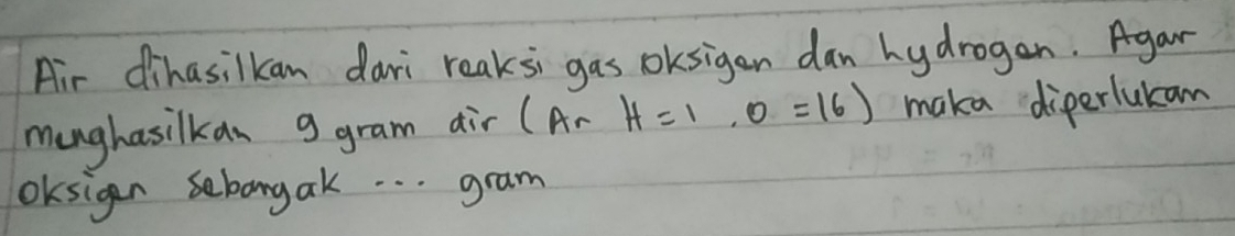 Air dihasilkan dari reaksi gas oksigen dan hydrogan. Agar 
munghasilkan g gram air (Ar H=1,0=16) maka diperlukam 
OKsigen sebangak. . . gram