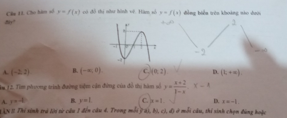 Câu II. Cho hàm số y=f(x) có đồ thị như hình vẽ. Hàm số y=f(x) đồng biển trên khoảng nào dưới
dây?
B.
A. (-2;2). (-∈fty ;0). C. (0;2). (1;+∈fty ). 
D.
Tu 12. Tìm phương trình đường tiệm cận đứng của đồ thị hàm số y= (x+2)/1-x .-x-A
A. y=-1. B. y=l. C. x=1. D. x=-1. 
LAN I Thí sinh trà lời từ câu 1 đến câu 4. Trong mỗi ý a), b), c), ,a) ) ở mỗi câu, thí sinh chọn đủng hoặc