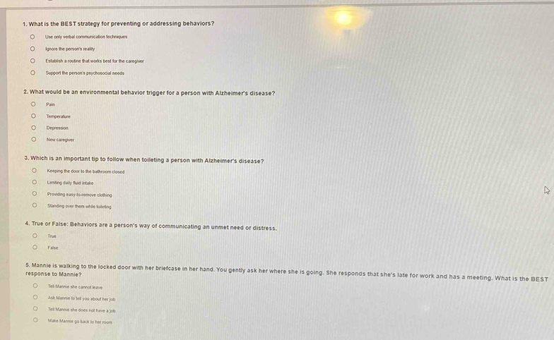 What is the BEST strategy for preventing or addressing behaviors?
Use only verbal communication techniques
Ignore the person's reality
Establish a routine that works best for the caregiver
Support the person's psychosocial needs
2. What would be an environmental behavior trigger for a person with Alzheimer's disease?
Pain
Temperallute
Depression
New caregiver
3. Which is an important tip to follow when toileting a person with Alzheimer's disease?
Keeping the door to the bathroom closed
Limiting daily fuld intake
Prowding easy-to-remove clothing
Standing over them while foileting
4. True or False: Behaviors are a person's way of communicating an unmet need or distress.
True
False
5, Mannie is walking to the locked door with her briefcase in her hand. You gently ask her where she is going. She responds that she's late for work and has a meeting. What is the BEST
response to Mannie?
Tell Mannie she cannot leave
Ask Mannie to tell you about her job
Tiell Mannie she does not have a job
Make Mannie go back to her roons