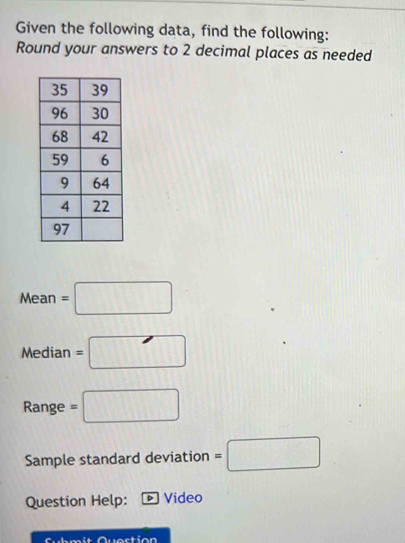 Given the following data, find the following: 
Round your answers to 2 decimal places as needed
Mean=□
Median =□
Range =□
Sample standard deviation =□
Question Help: Video 
Submit Question