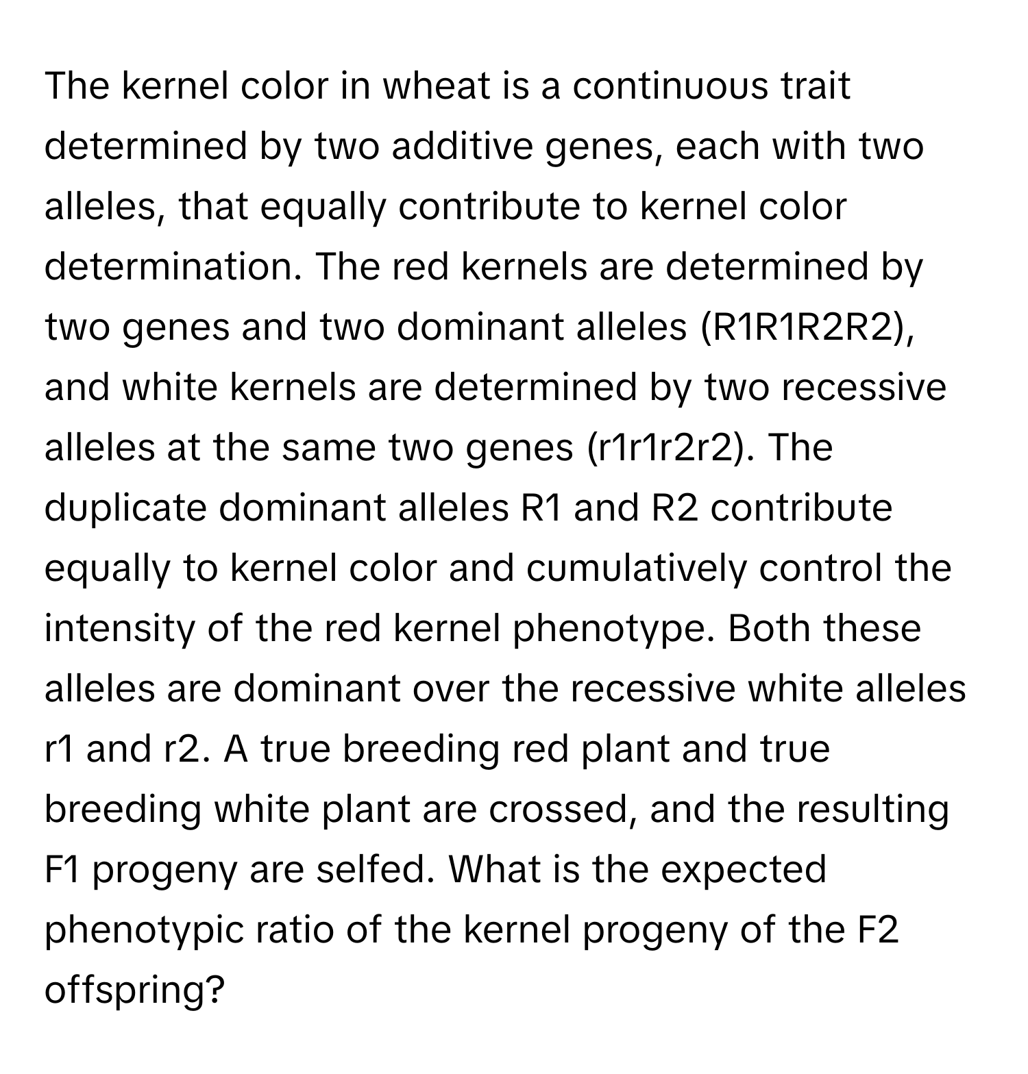 The kernel color in wheat is a continuous trait determined by two additive genes, each with two alleles, that equally contribute to kernel color determination. The red kernels are determined by two genes and two dominant alleles (R1R1R2R2), and white kernels are determined by two recessive alleles at the same two genes (r1r1r2r2). The duplicate dominant alleles R1 and R2 contribute equally to kernel color and cumulatively control the intensity of the red kernel phenotype. Both these alleles are dominant over the recessive white alleles r1 and r2. A true breeding red plant and true breeding white plant are crossed, and the resulting F1 progeny are selfed. What is the expected phenotypic ratio of the kernel progeny of the F2 offspring?