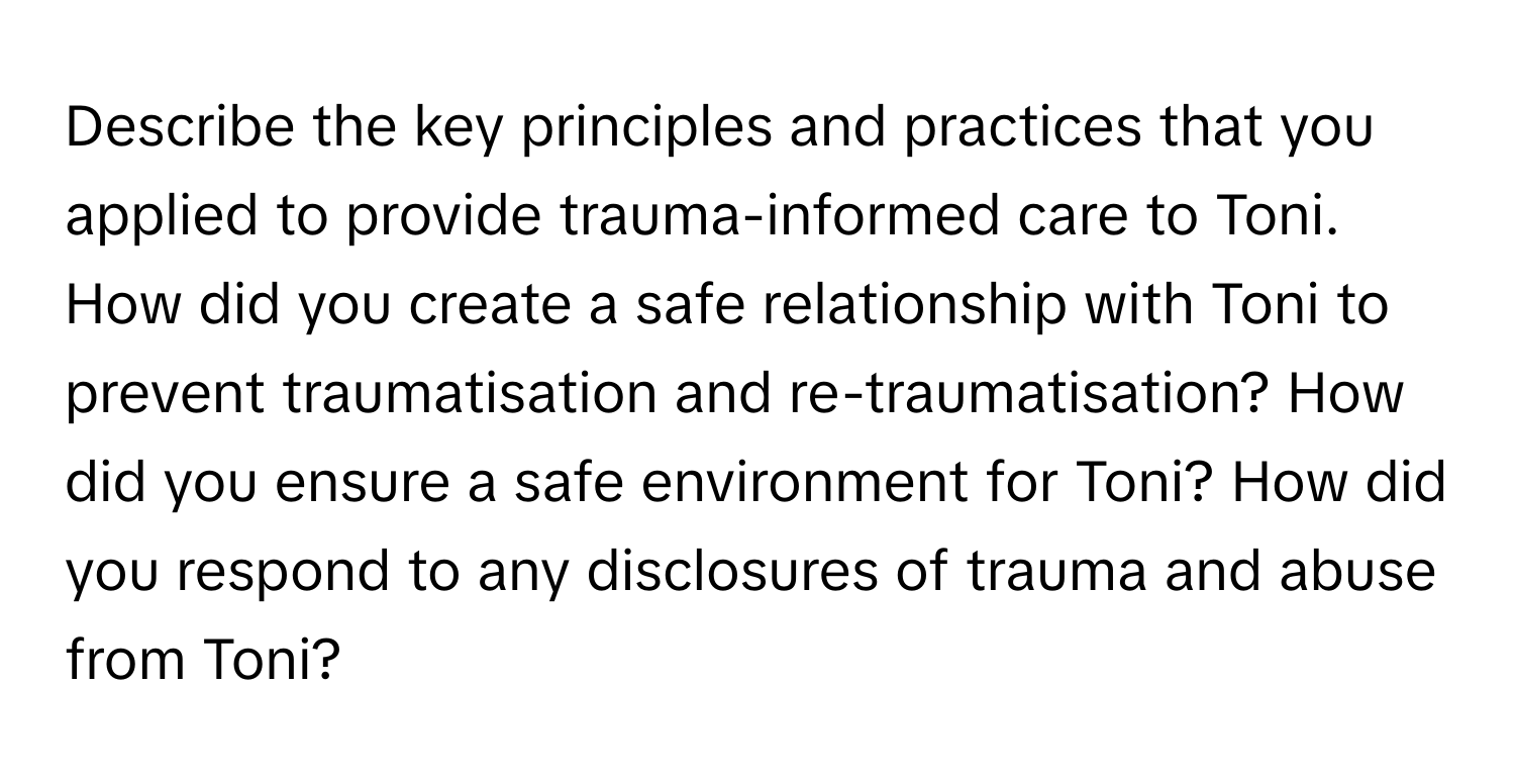 Describe the key principles and practices that you applied to provide trauma-informed care to Toni. How did you create a safe relationship with Toni to prevent traumatisation and re-traumatisation? How did you ensure a safe environment for Toni? How did you respond to any disclosures of trauma and abuse from Toni?