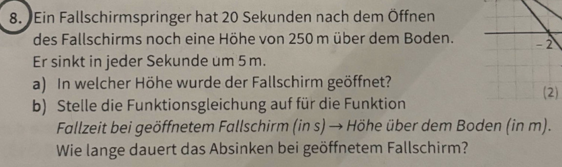 Ein Fallschirmspringer hat 20 Sekunden nach dem Öffnen 
des Fallschirms noch eine Höhe von 250 m über dem Boden. 
Er sinkt in jeder Sekunde um 5m. 
a) In welcher Höhe wurde der Fallschirm geöffnet? 
) 
b) Stelle die Funktionsgleichung auf für die Funktion 
Fallzeit bei geöffnetem Fallschirm (in s) → Höhe über dem Boden (in m). 
Wie lange dauert das Absinken bei geöffnetem Fallschirm?