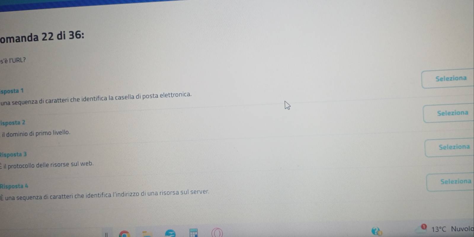 omanda 22 di 36: 
s'è l'URL? 
isposta 1 Seleziona 
una sequenza di caratteri che identifica la casella di posta eletṭronica. 
Seleziona 
isposta 2 
il dominio di primo livello. 
Seleziona 
Risposta 3
il protocollo delle risorse sul web. 
Seleziona 
Risposta 4
É una sequenza di caratteri che identifica l’indirizzo di una risorsa sul server.
13°C Nuvolo