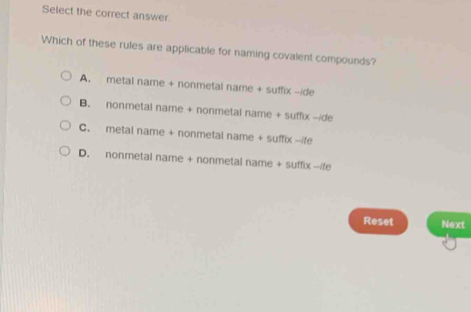 Select the correct answer
Which of these rules are applicable for naming covalent compounds?
A. metal name + nonmetal name 51 x-ide
B. nonmetal name + nonmetal name + su TIX-IO
C. metal name + nonmetal name +suffix-/fe
D. nonmetal name + nonmetal name + su f(x-7=(1
Reset Next