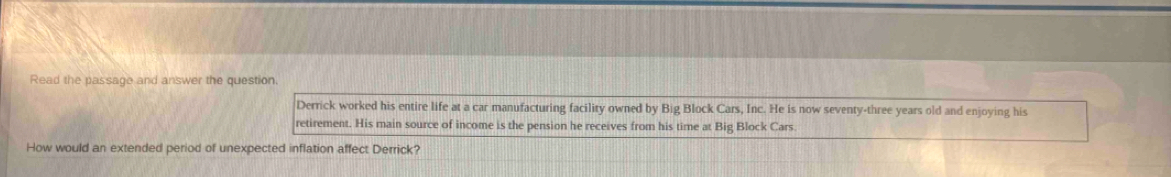 Read the passage and answer the question 
Derrick worked his entire life at a car manufacturing facility owned by Big Block Cars, Inc. He is now seventy-three years old and enjoying his 
retirement. His main source of income is the pension he receives from his time at Big Block Cars. 
How would an extended period of unexpected inflation affect Derrick?