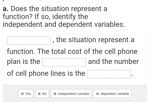 Does the situation represent a
function? If so, identify the
independent and dependent variables.
□ , the situation represent a
function. The total cost of the cell phone
plan is the □ and the number
of cell phone lines is the □.
:: Yes :: No : independent variable # dependent variable