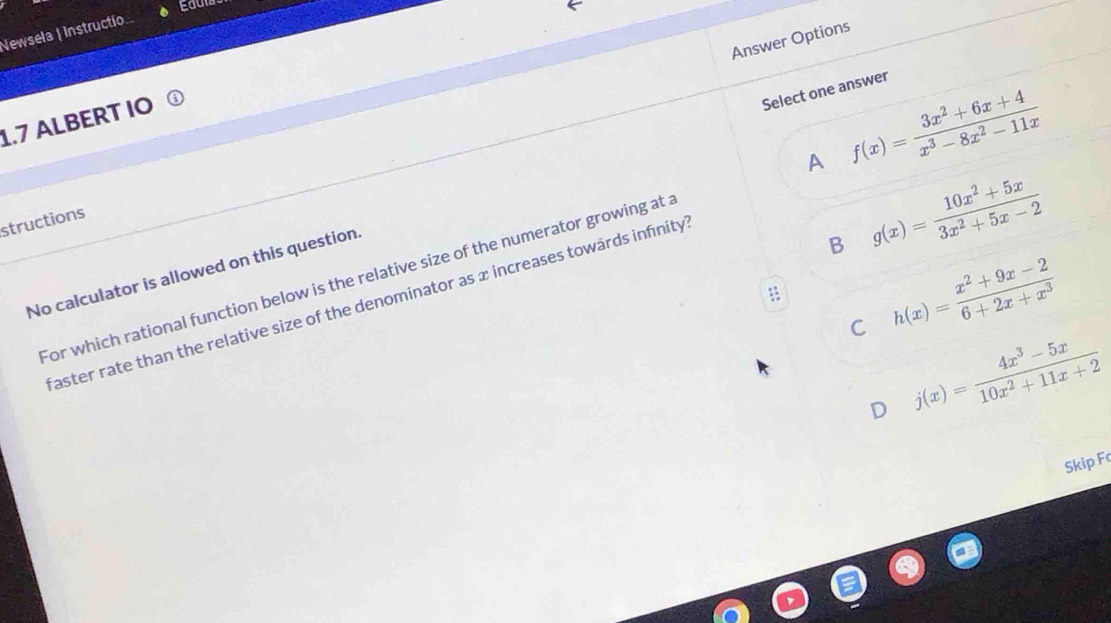 Newsela | Instructio
Answer Options
Select one answer
1.7 ALBERT IO
B g(x)= (10x^2+5x)/3x^2+5x-2 
structions
for which rational function below is the relative size of the numerator growing at . A f(x)= (3x^2+6x+4)/x^3-8x^2-11x 
No calculator is allowed on this question
:: h(x)= (x^2+9x-2)/6+2x+x^3 
faster rate than the relative size of the denominator as x increases towards infinity
C j(x)= (4x^3-5x)/10x^2+11x+2 
D
Skip F