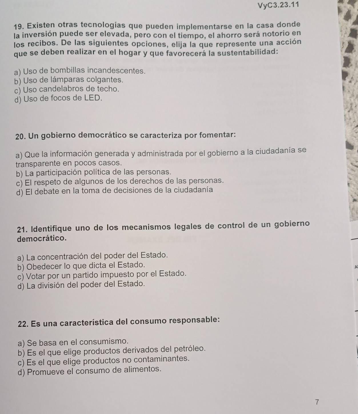 VyC3.23.11
19. Existen otras tecnologías que pueden implementarse en la casa donde
la inversión puede ser elevada, pero con el tiempo, el ahorro será notorio en
los recibos. De las siguientes opciones, elija la que represente una acción
que se deben realizar en el hogar y que favorecerá la sustentabilidad:
a) Uso de bombillas incandescentes.
b) Uso de lámparas colgantes.
c) Uso candelabros de techo.
d) Uso de focos de LED.
20. Un gobierno democrático se caracteriza por fomentar:
a) Que la información generada y administrada por el gobierno a la ciudadanía se
transparente en pocos casos.
b) La participación política de las personas.
c) El respeto de algunos de los derechos de las personas.
d) El debate en la toma de decisiones de la ciudadanía
21. Identifique uno de los mecanismos legales de control de un gobierno
democrático.
a) La concentración del poder del Estado.
b) Obedecer lo que dicta el Estado.
A
c) Votar por un partido impuesto por el Estado.
d) La división del poder del Estado.
22. Es una característica del consumo responsable:
a) Se basa en el consumismo.
b) Es el que elige productos derivados del petróleo.
c) Es el que elige productos no contaminantes.
d) Promueve el consumo de alimentos.
7