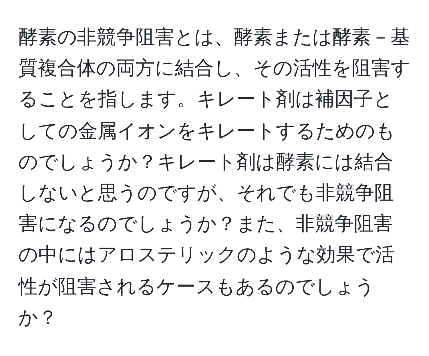 酵素の非競争阻害とは、酵素または酵素－基質複合体の両方に結合し、その活性を阻害することを指します。キレート剤は補因子としての金属イオンをキレートするためのものでしょうか？キレート剤は酵素には結合しないと思うのですが、それでも非競争阻害になるのでしょうか？また、非競争阻害の中にはアロステリックのような効果で活性が阻害されるケースもあるのでしょうか？