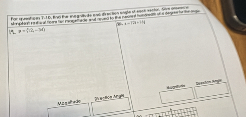 For questions 7-10, find the magnitude and direction angle of each vector. Give aroves in 
simplest radical form for magnitude and round to the nearest hundreath af a derres for the ande. 
D. z=121/ 16J
19. p=langle 12,-34rangle
Magnitude Drecion Angía 
Magnitude Direction Angle