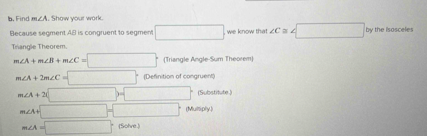 Find m∠ A. Show your work. 
Because segment AB is congruent to segment □. , we know that ∠ C≌ ∠ □ by the Isosceles 
Triangle Theorem.
m∠ A+m∠ B+m∠ C=□° (Triangle Angle-Sum Theorem)
m∠ A+2m∠ C=□° (Definition of congruent)
m∠ A+2(□ )=□° (Substitute.)
m∠ A+□ =□° (Multiply.)
m∠ A=□° (Solve.)