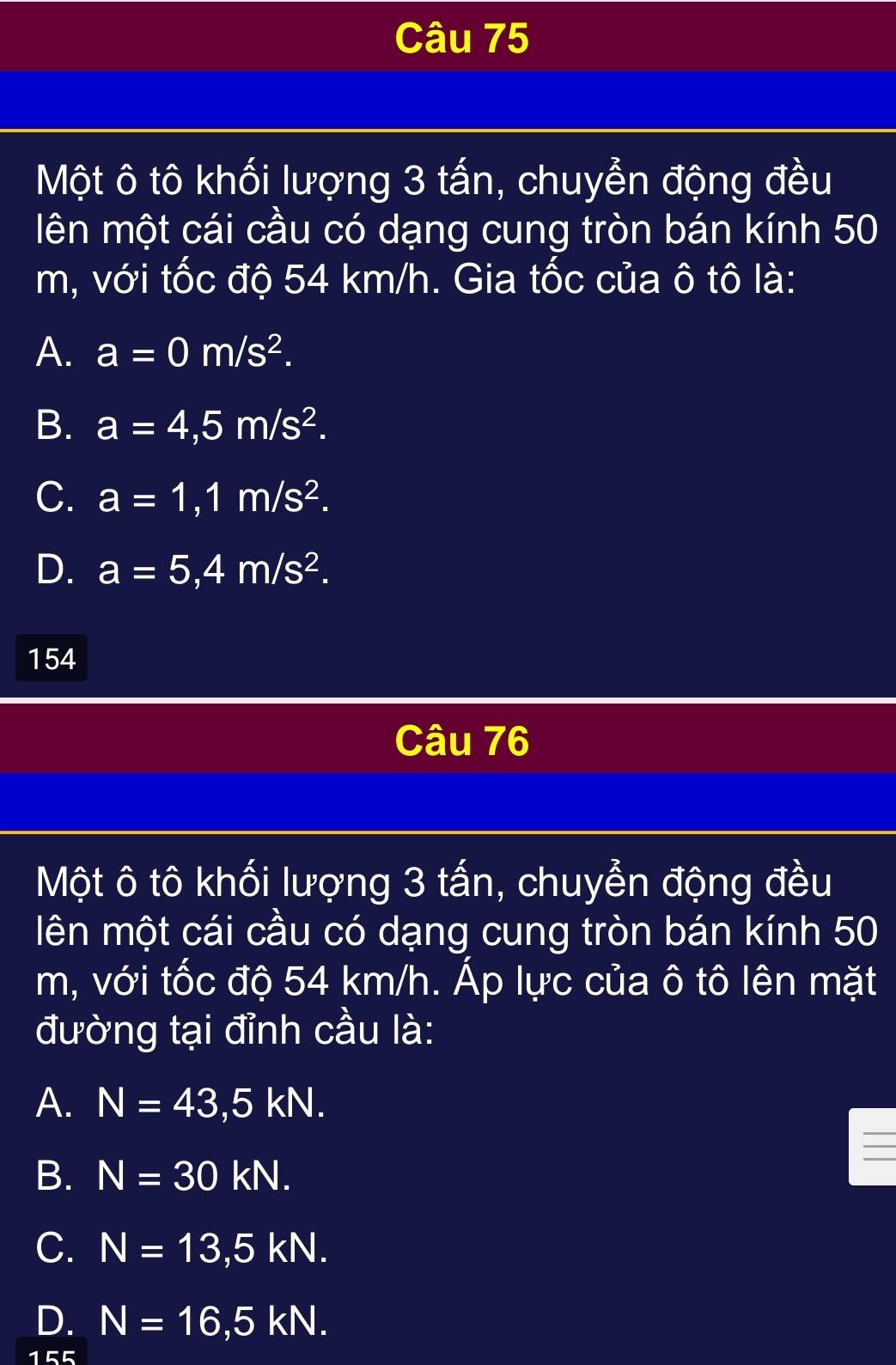 Một ô tô khối lượng 3 tấn, chuyển động đều
lên một cái cầu có dạng cung tròn bán kính 50
m, với tốc độ 54 km/h. Gia tốc của ô tô là:
A. a=0m/s^2.
B. a=4,5m/s^2.
C. a=1,1m/s^2.
D. a=5,4m/s^2. 
154
Câu 76
Một ô tô khối lượng 3 tấn, chuyển động đều
lên một cái cầu có dạng cung tròn bán kính 50
m, với tốc độ 54 km/h. Áp lực của ô tô lên mặt
đường tại đỉnh cầu là:
A. N=43,5kN.
B. N=30kN.
C. N=13,5kN.
D. N=16,5kN.