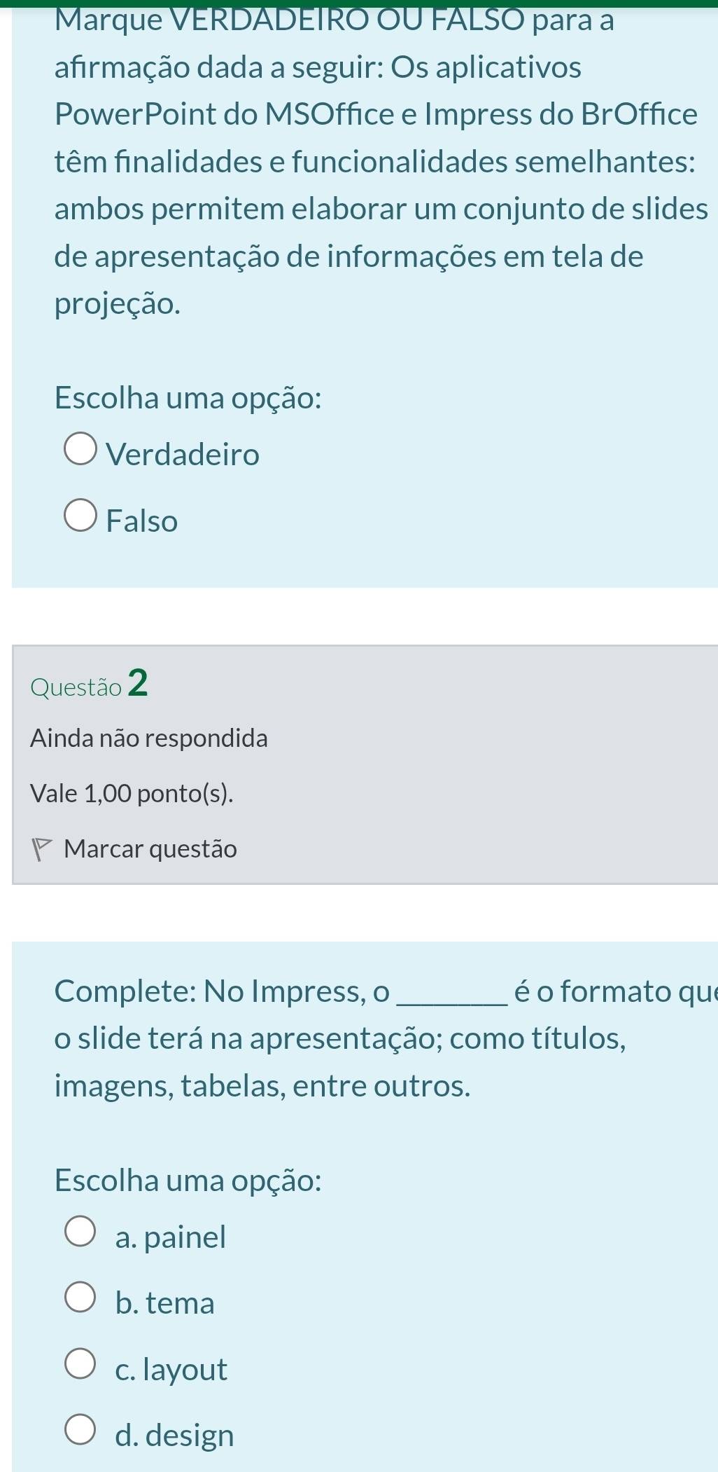 Marque VERDADEIRO OU FALSO para a
afrmação dada a seguir: Os aplicativos
PowerPoint do MSOffice e Impress do BrOffice
têm finalidades e funcionalidades semelhantes:
ambos permitem elaborar um conjunto de slides
de apresentação de informações em tela de
projeção.
Escolha uma opção:
Verdadeiro
Falso
Questão 2
Ainda não respondida
Vale 1,00 ponto(s).
Marcar questão
Complete: No Impress, o _é o formato que
o slide terá na apresentação; como títulos,
imagens, tabelas, entre outros.
Escolha uma opção:
a. painel
b. tema
c. layout
d. design