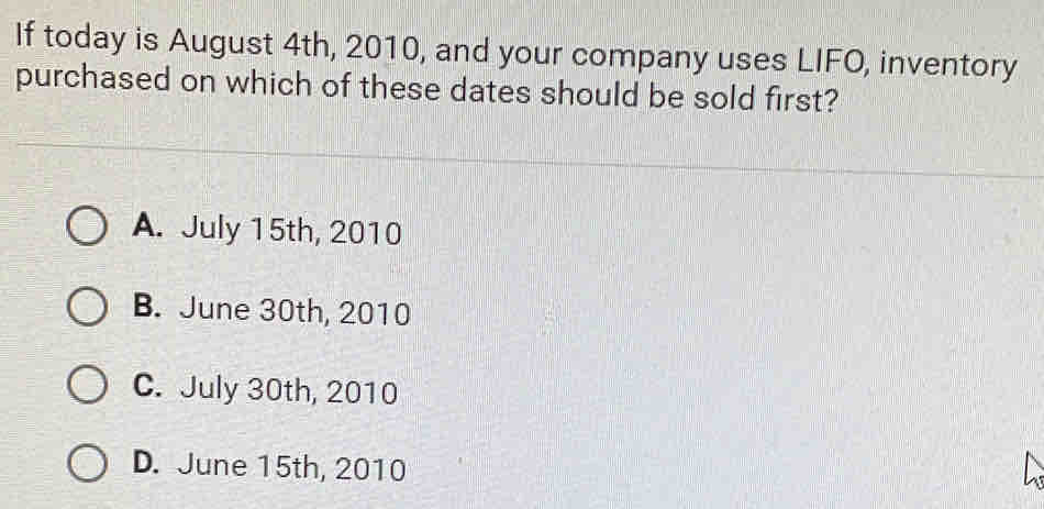 If today is August 4th, 2010, and your company uses LIFO, inventory
purchased on which of these dates should be sold first?
A. July 15th, 2010
B. June 30th, 2010
C. July 30th, 2010
D. June 15th, 2010