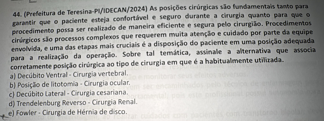 (Prefeitura de Teresina-PI/IDECAN/2024) As posições cirúrgicas são fundamentais tanto para
garantir que o paciente esteja confortável e seguro durante a cirurgia quanto para que o
procedimento possa ser realizado de maneira eficiente e segura pelo cirurgião. Procedimentos
cirúrgicos são processos complexos que requerem muita atenção e cuidado por parte da equipe
envolvida, e uma das etapas mais cruciais é a disposição do paciente em uma posição adequada
para a realização da operação. Sobre tal temática, assinale a alternativa que associa
corretamente posição cirúrgica ao tipo de cirurgia em que é a habitualmente utilizada.
a) Decúbito Ventral - Cirurgia vertebral.
b) Posição de litotomia - Cirurgia ocular.
c) Decúbito Lateral - Cirurgia cesariana.
d) Trendelenburg Reverso - Cirurgia Renal.
e) Fowler - Cirurgia de Hérnia de disco.