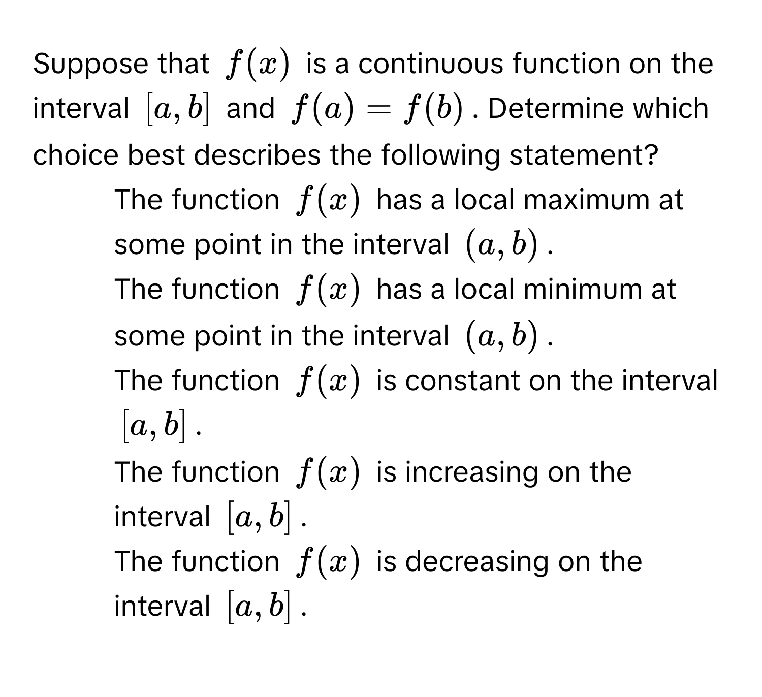 Suppose that $f(x)$ is a continuous function on the interval $[a, b]$ and $f(a) = f(b)$. Determine which choice best describes the following statement?

1) The function $f(x)$ has a local maximum at some point in the interval $(a, b)$. 
2) The function $f(x)$ has a local minimum at some point in the interval $(a, b)$. 
3) The function $f(x)$ is constant on the interval $[a, b]$. 
4) The function $f(x)$ is increasing on the interval $[a, b]$. 
5) The function $f(x)$ is decreasing on the interval $[a, b]$.