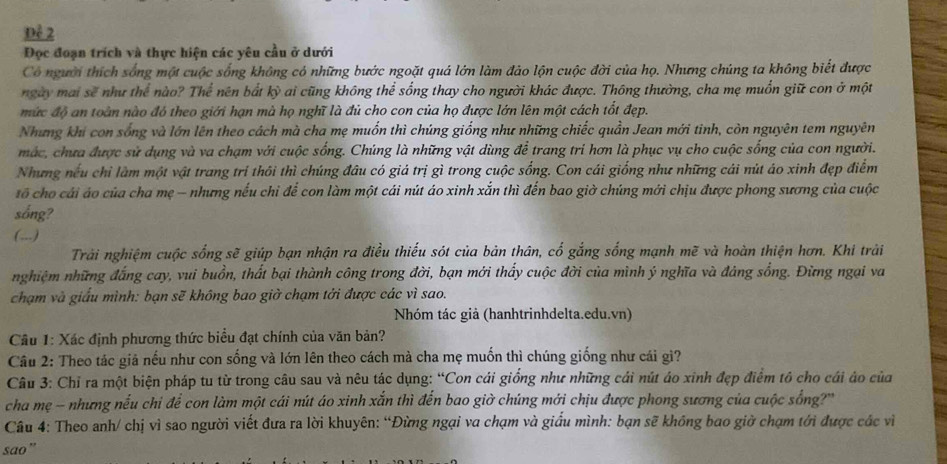 Đẻ 2
Đọc đoạn trích và thực hiện các yêu cầu ở dưới
Có người thích sống một cuộc sống không có những bước ngoặt quá lớn làm đảo lộn cuộc đời của họ. Nhưng chúng ta không biết được
ngày mai sẽ như thể nào? Thể nên bắt kỳ ai cũng không thể sống thay cho người khác được. Thông thường, cha mẹ muồn giữ con ở một
mức độ an toàn nào đó theo giới hạn mà họ nghĩ là đủ cho con của họ được lớn lên một cách tốt đẹp.
Nhưng khi con sống và lớn lên theo cách mà cha mẹ muốn thì chúng giống như những chiếc quần Jean mới tinh, còn nguyên tem nguyên
mắc, chưa được sử dụng và va chạm với cuộc sống. Chúng là những vật dùng để trang tri hơn là phục vụ cho cuộc sống của con người.
Nhưng nếu chỉ làm một vật trang trí thôi thì chúng đâu có giá trị gì trong cuộc sống. Con cái giống như những cái nút áo xinh đẹp điểm
tố cho cái áo của cha mẹ - nhưng nếu chỉ để con làm một cái nút áo xinh xắn thì đến bao giờ chúng mới chịu được phong sương của cuộc
sống?
(,,.)
Trải nghiệm cuộc sống sẽ giúp bạn nhận ra điều thiếu sót của bản thân, cố gắng sống mạnh mẽ và hoàn thiện hơn. Khi trải
nghiệm những đắng cay, vui buồn, thất bại thành công trong đời, bạn mới thấy cuộc đời của mình ý nghĩa và đảng sồng. Đừng ngại va
chạm và giấu mình: bạn sẽ không bao giờ chạm tởi được các vì sao.
Nhóm tác giả (hanhtrinhdelta.edu.vn)
Cầu 1: Xác định phương thức biểu đạt chính của văn bản?
Câu 2: Theo tác giả nếu như con sống và lớn lên theo cách mà cha mẹ muốn thì chúng giống như cái gì?
Câu 3: Chỉ ra một biện pháp tu từ trong câu sau và nêu tác dụng: “Con cái giống như những cái nút áo xinh đẹp điểm tô cho cái áo của
cha mẹ - nhưng nếu chi để con làm một cái nút áo xinh xắn thì đến bao giờ chúng mới chịu được phong sương của cuộc sống?
Câu 4: Theo anh/ chị vì sao người viết đưa ra lời khuyên: “Đừng ngại va chạm và giấu mình: bạn sẽ không bao giờ chạm tới được các vì
sao”