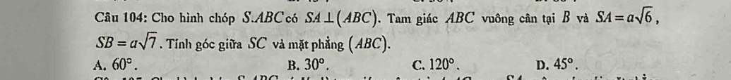 Cho hình chóp S. ABC có SA⊥ (ABC) Tam giác ABC vuông cân tại B và SA=asqrt(6),
SB=asqrt(7). Tính góc giữa SC vả mặt phẳng (ABC).
A. 60°. B. 30°. C. 120°. D. 45°.