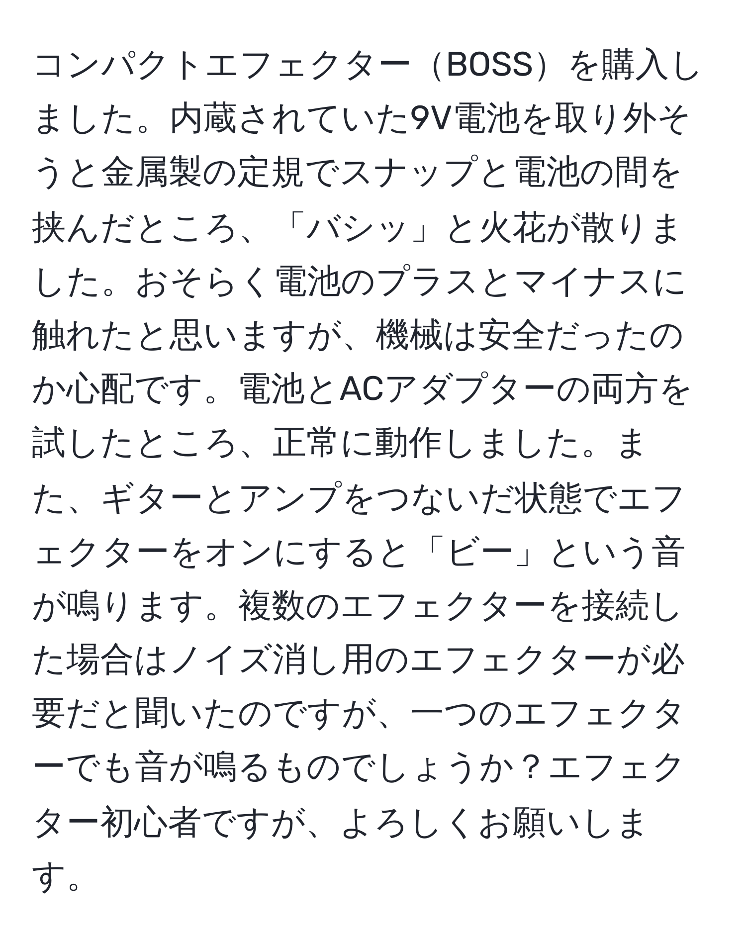 コンパクトエフェクターBOSSを購入しました。内蔵されていた9V電池を取り外そうと金属製の定規でスナップと電池の間を挟んだところ、「バシッ」と火花が散りました。おそらく電池のプラスとマイナスに触れたと思いますが、機械は安全だったのか心配です。電池とACアダプターの両方を試したところ、正常に動作しました。また、ギターとアンプをつないだ状態でエフェクターをオンにすると「ビー」という音が鳴ります。複数のエフェクターを接続した場合はノイズ消し用のエフェクターが必要だと聞いたのですが、一つのエフェクターでも音が鳴るものでしょうか？エフェクター初心者ですが、よろしくお願いします。