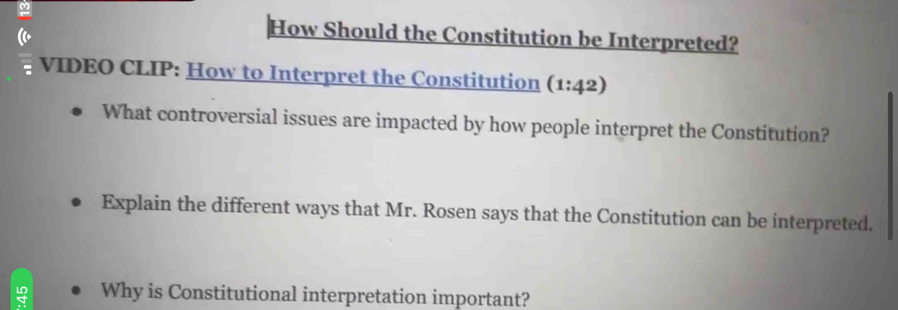 How Should the Constitution be Interpreted? 
VIDEO CLIP: How to Interpret the Constitution (1:42) 
What controversial issues are impacted by how people interpret the Constitution? 
Explain the different ways that Mr. Rosen says that the Constitution can be interpreted. 
Why is Constitutional interpretation important?