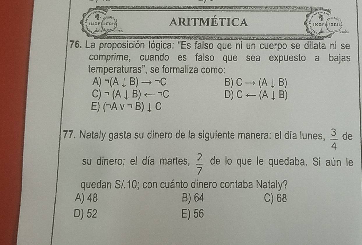 ARITMÉTICA
76. La proposición lógica: "Es falso que ni un cuerpo se dilata ni se
comprime, cuando es falso que sea expuesto a bajas
temperaturas”, se formaliza como:
A) neg (A+B)to neg C B) Cto (A+B)
C) neg (A+B)arrow neg C D) Carrow (Adownarrow B)
E) (neg Avee neg B)downarrow C
77. Nataly gasta su dinero de la siguiente manera: el día lunes,  3/4  de
su dinero; el día martes,  2/7  de lo que le quedaba. Si aún le
quedan S/.10; con cuánto dinero contaba Nataly?
A) 48 B) 64 C) 68
D) 52 E) 56