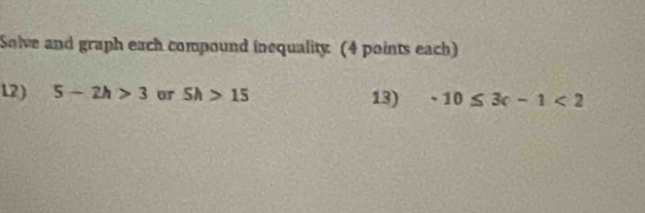 Solve and graph each compound inequality. (4 points each) 
L2) 5-2h>3 or Sh>15 13) -10≤ 3c-1<2</tex>