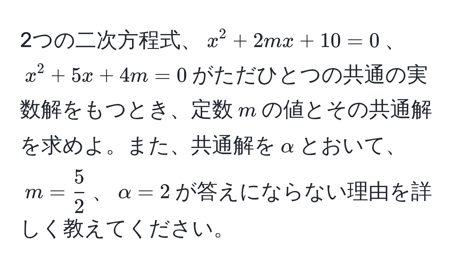 2つの二次方程式、$x^(2 + 2mx + 10 = 0$、$x^2 + 5x + 4m = 0$がただひとつの共通の実数解をもつとき、定数$m$の値とその共通解を求めよ。また、共通解を$alpha$とおいて、$m = frac5)2$、$alpha = 2$が答えにならない理由を詳しく教えてください。