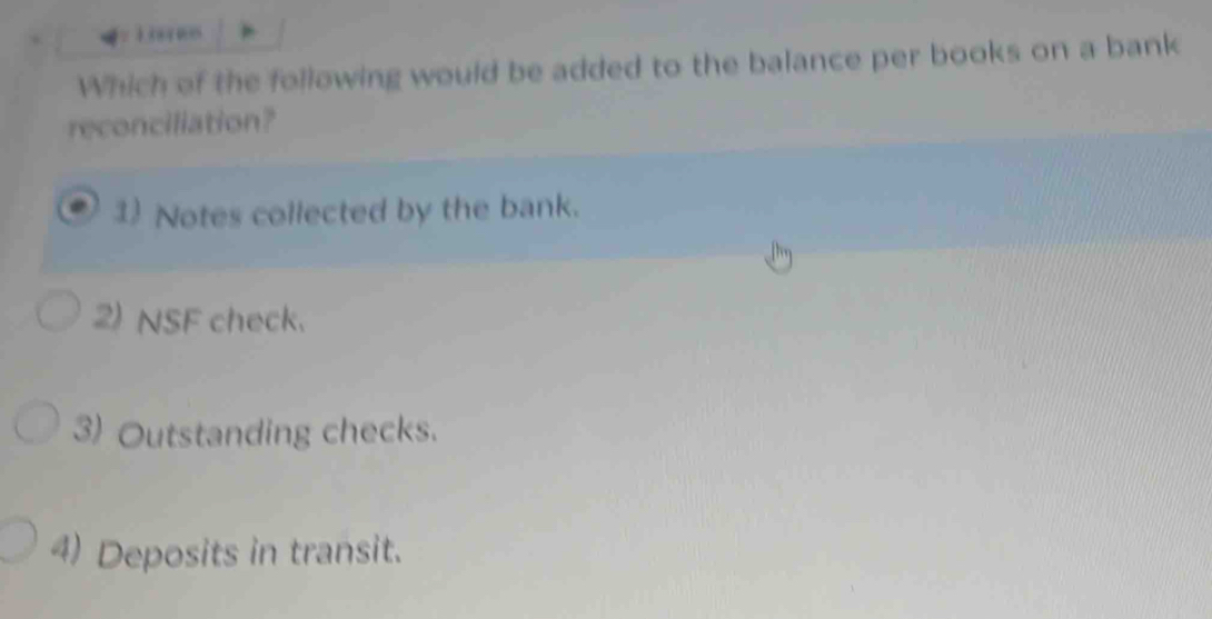 oars
Which of the following would be added to the balance per books on a bank
reconciliation?
1) Notes collected by the bank.
2) NSF check.
3) Outstanding checks.
4) Deposits in transit.