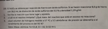 El FeSO, se obtiene por reacción de hierro con ácido sulfúrico. Si se hacen reacciomar 8,0 g de hierro 
con 38,0 mL de disolución de ácido sulfúrico del 32 % y densidad 1,29 g/ml : 
E Escriba la reacción que tieme lugar y ajústela. 
2. ¿Cuál es el reactivo limitante? ¿Qué masa del reactivo que está en exceso no reacciona? 
3. Que volumen de hidrógeno medido a 57°C y 3.5 atmósferas de presión se obtendría si el 
rendimiento del proceso es del 95 % 7 
Datos Masas atóricas Fe=55.8; O=16; S=32H=1