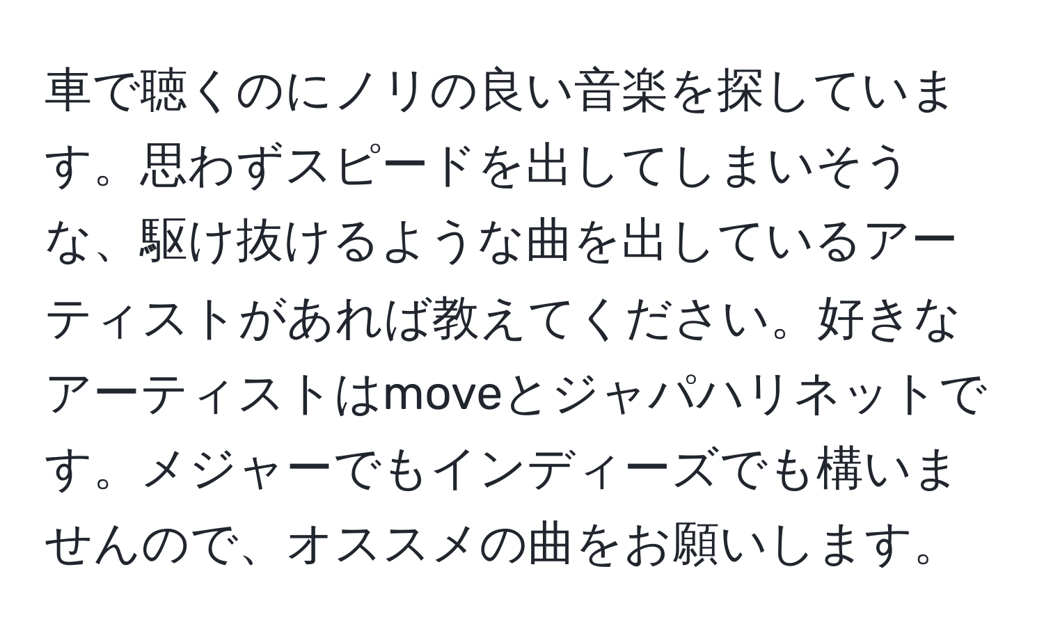 車で聴くのにノリの良い音楽を探しています。思わずスピードを出してしまいそうな、駆け抜けるような曲を出しているアーティストがあれば教えてください。好きなアーティストはmoveとジャパハリネットです。メジャーでもインディーズでも構いませんので、オススメの曲をお願いします。