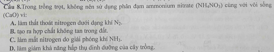 Câu 8.Trong trồng trọt, không nên sử dụng phân đạm ammonium nitrate (NH_4NO_3) cùng với vôi sống
(CaO) vì:
A. làm thất thoát nitrogen dưới dạng khí N_2.
B. tạo ra hợp chất không tan trong đất.
C. làm mất nitrogen do giải phóng khí NH_3.
D. làm giảm khả năng hấp thụ dinh dưỡng của cây trồng.