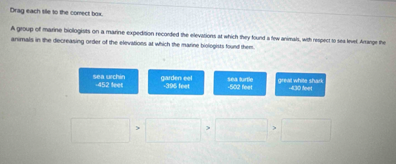 Drag each tile to the correct box.
A group of marine biologists on a marine expedition recorded the elevations at which they found a few animals, with respect to sea level. Arrange the
animals in the decreasing order of the elevations at which the marine biologists found them.
sea urchin garden eel sea turtle great white shark
- 452 feet - 396 feet -502 feet -430 feet
frac ^circ  □° □ >□ >□